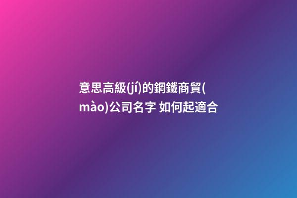 意思高級(jí)的鋼鐵商貿(mào)公司名字 如何起適合-第1張-公司起名-玄機(jī)派